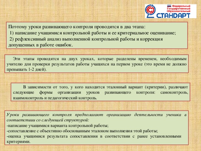 Поэтому уроки развивающего контроля проводятся в два этапа:  1) написание учащимися контрольной работы и ее критериальное оценивание;  2) рефлексивный анализ выполненной контрольной работы и коррекция допущенных в работе ошибок. Эти этапы проводятся на двух уроках, которые разделены временем, необходимым учителю для проверки результатов работы учащихся на первом уроке (это время не должно превышать 1-2 дней). В зависимости от того, у кого находится эталонный вариант (критерии), различают следующие формы организации уроков развивающего контроля: самоконтроль, взаимоконтроль и педагогический контроль.  Уроки развивающего контроля предполагают организацию деятельности ученика в соответствии со следующей структурой: -написание учащимися варианта контрольной работы; -сопоставление с объективно обоснованным эталоном выполнения этой работы; -оценка учащимися результата сопоставления в соответствии с ранее установленными критериями.