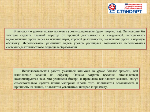 В типологию уроков можно включить урок-исследование (урок творчества). Он позволил бы учителю сделать плавный переход от урочной деятельности к внеурочной, использовать видоизменение урока через включение игры, игровой деятельности, заключение урока в игровую оболочку. Использование различных видов уроков расширяет возможности использования системно-деятельностного подхода в образовании. Исследовательская работа учащихся занимает на уроке больше времени, чем выполнение заданий по образцу. Однако затраты времени впоследствии компенсируются тем, что учащиеся быстро и правильно выполняют задания, могут самостоятельно изучать новый материал. Кроме того, повышается осознанность и прочность их знаний, появляется устойчивый интерес к предмету.