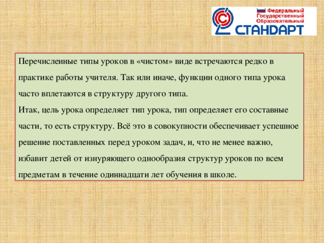 Перечисленные типы уроков в «чистом» виде встречаются редко в практике работы учителя. Так или иначе, функции одного типа урока часто вплетаются в структуру другого типа. Итак, цель урока определяет тип урока, тип определяет его составные части, то есть структуру. Всё это в совокупности обеспечивает успешное решение поставленных перед уроком задач, и, что не менее важно, избавит детей от изнуряющего однообразия структур уроков по всем предметам в течение одиннадцати лет обучения в школе .