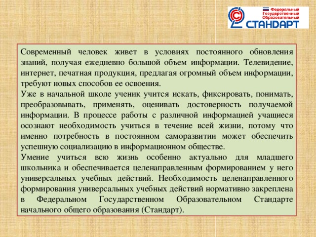 Современный человек живет в условиях постоянного обновления знаний, получая ежедневно большой объем информации. Телевидение, интернет, печатная продукция, предлагая огромный объем информации, требуют новых способов ее освоения. Уже в начальной школе ученик учится искать, фиксировать, понимать, преобразовывать, применять, оценивать достоверность получаемой информации. В процессе работы с различной информацией учащиеся осознают необходимость учиться в течение всей жизни, потому что именно потребность в постоянном саморазвитии может обеспечить успешную социализацию в информационном обществе. Умение учиться всю жизнь особенно актуально для младшего школьника и обеспечивается целенаправленным формированием у него универсальных учебных действий. Необходимость целенаправленного формирования универсальных учебных действий нормативно закреплена в Федеральном Государственном Образовательном Стандарте начального общего образования (Стандарт).