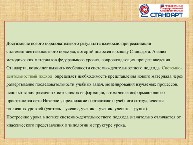 Достижение нового образовательного результата возможно при реализации  системно-деятельностного подхода, который положен в основу Стандарта. Анализ методических материалов федерального уровня, сопровождающих процесс введения Стандарта, позволяет выявить особенности системно-деятельностного подхода.  Системно-деятельностный подход  определяет необходимость представления нового материала через развертывание последовательности учебных задач, моделирования изучаемых процессов, использования различных источников информации, в том числе информационного пространства сети Интернет, предполагает организацию учебного сотрудничества различных уровней (учитель – ученик, ученик – ученик, ученик – группа).      Построение урока в логике системно-деятельностного подхода значительно отличается от классического представления о типологии и структуре урока.    