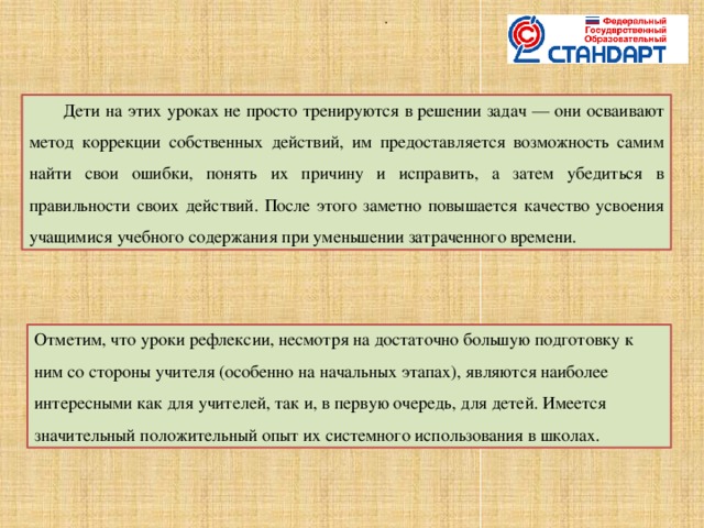 .    Дети на этих уроках не просто тренируются в решении задач — они осваивают метод коррекции собственных действий, им предоставляется возможность самим найти свои ошибки, понять их причину и исправить, а затем убедиться в правильности своих действий. После этого заметно повышается качество усвоения учащимися учебного содержания при уменьшении затраченного времени. Отметим, что уроки рефлексии, несмотря на достаточно большую подготовку к ним со стороны учителя (особенно на начальных этапах), являются наиболее интересными как для учителей, так и, в первую очередь, для детей. Имеется значительный положительный опыт их системного использования в школах.