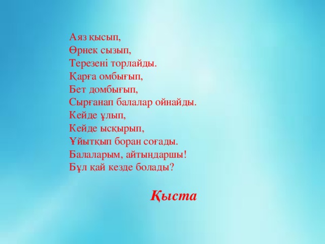 Аяз қысып, Өрнек сызып, Терезені торлайды. Қарға омбығып, Бет домбығып, Сырғанап балалар ойнайды. Кейде ұлып, Кейде ысқырып, Ұйытқып боран соғады. Балаларым, айтыңдаршы! Бұл қай кезде болады?     Қыста