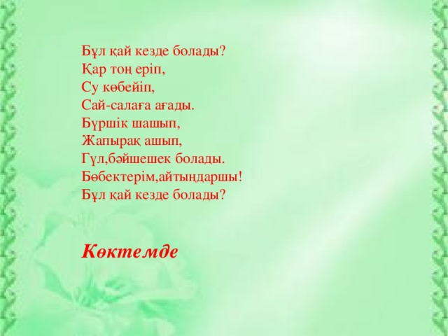 Бұл қай кезде болады? Қар тоң еріп, Су көбейіп, Сай-салаға ағады. Бүршік шашып, Жапырақ ашып, Гүл,бәйшешек болады. Бөбектерім,айтыңдаршы! Бұл қай кезде болады?           Көктемде