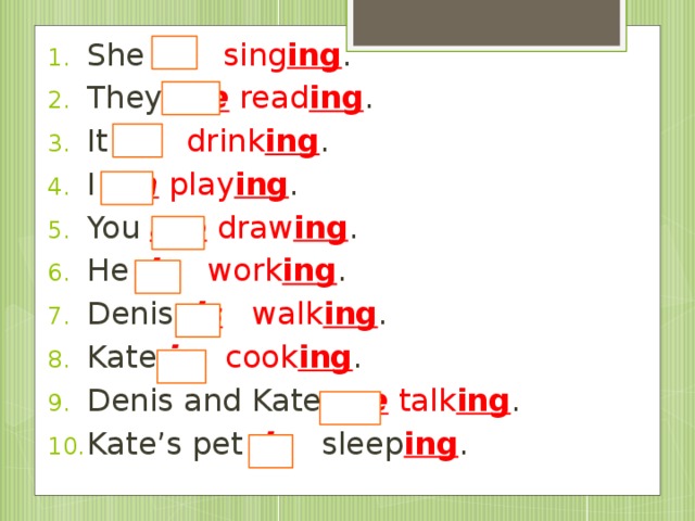 She is  sing ing . They are  read ing . It is  drink ing . I am  play ing . You are  draw ing . He is  work ing . Denis is  walk ing . Kate is  cook ing . Denis and Kate are  talk ing . Kate’s pet is sleep ing