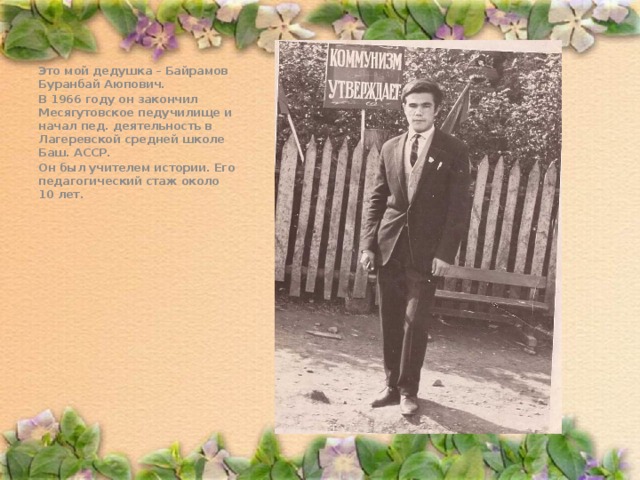. Это мой дедушка – Байрамов Буранбай Аюпович. В 1966 году он закончил Месягутовское педучилище и начал пед. деятельность в Лагеревской средней школе Баш. АССР. Он был учителем истории. Его педагогический стаж около 10 лет.