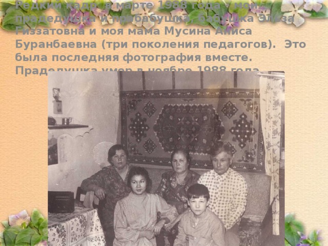 Редкий кадр в марте 1988 года – мои прадедушка и прабабушка, бабушка Эльза Гиззатовна и моя мама Мусина Аниса Буранбаевна (три поколения педагогов). Это была последняя фотография вместе. Прадедушка умер в ноябре 1988 года