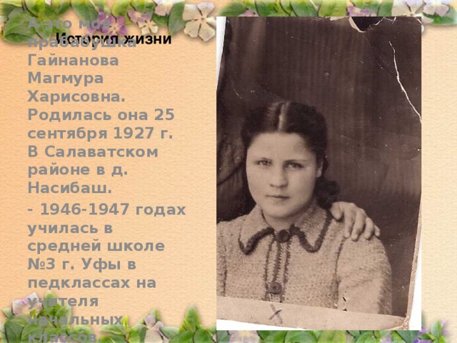 История жизни А это моя прабабушка Гайнанова Магмура Харисовна. Родилась она 25 сентября 1927 г. В Салаватском районе в д. Насибаш. - 1946-1947 годах училась в средней школе №3 г. Уфы в педклассах на учителя начальных классов.