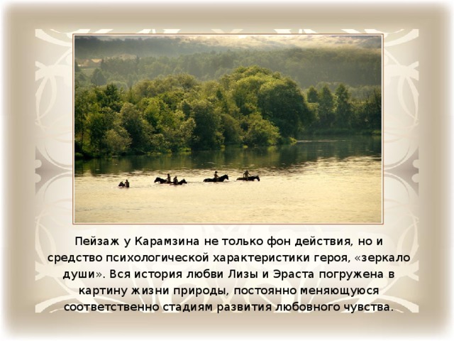 Пейзаж у Карамзина не только фон действия, но и средство психологической характеристики героя, «зеркало души». Вся история любви Лизы и Эраста погружена в картину жизни природы, постоянно меняющуюся соответственно стадиям развития любовного чувства.