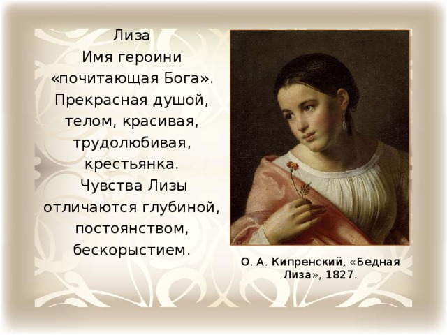 Лиза Имя героини «почитающая Бога». Прекрасная душой, телом, красивая, трудолюбивая, крестьянка.  Чувства Лизы отличаются глубиной, по­стоянством, бескорыстием. О. А. Кипренский, «Бедная Лиза», 1827.