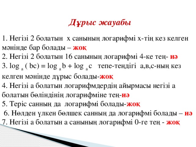 Дұрыс жауабы 1. Негізі 2 болатын х санының логарифмі х-тің кез келген мәнінде бар болады – жоқ 2. Негізі 2 болатын 16 санының логарифмі 4-ке тең- иә 3. log  a  ( bc) = log  a  b + log  a  c тепе-теңдігі а,в,с-ның кез келген мәнінде дұрыс болады- жоқ 4. Негізі а болатын логарифмдердің айырмасы негізі а болатын бөліндінің логарифміне тең- иә 5. Теріс санның да логарифмі болады- жоқ  6. Нөлден үлкен бөлшек санның да логарифмі болады – иә 7. Негізі а болатын а санының логарифмі 0-ге тең - жоқ