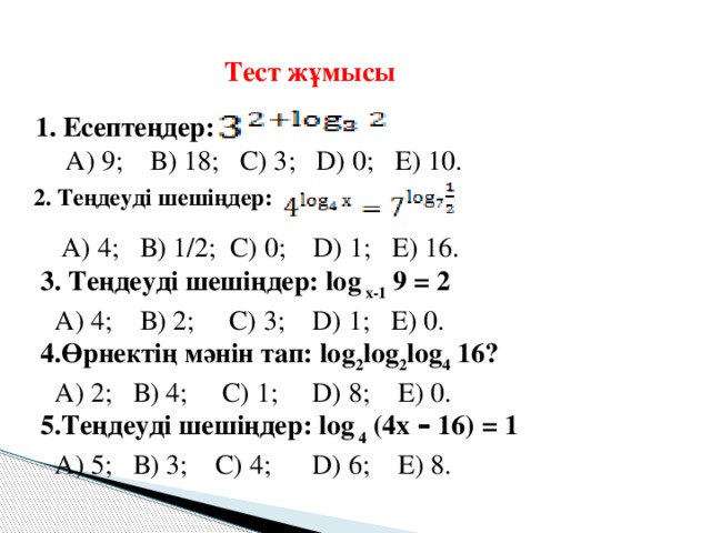 Тест жұмысы 1. Есептеңдер:  А) 9;  В) 18; С) 3; D) 0; Е) 10. 2. Теңдеуді шешіңдер:  А) 4; В) 1/2; С) 0; D) 1; Е) 16. 3. Теңдеуді шешіңдер: log х-1 9 = 2  А) 4; В) 2; С) 3; D) 1; Е) 0. 4.Өрнектің мәнін тап: log 2 log 2 log 4 16?  А) 2; В) 4; С) 1; D) 8; Е) 0. 5.Теңдеуді шешіңдер: log 4 (4х – 16) = 1  А) 5; В) 3; С) 4; D) 6; Е) 8.