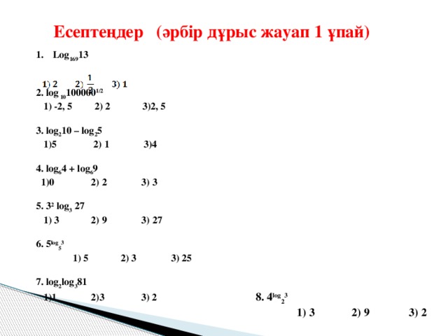 Есептеңдер  (әрбір дұрыс жауап 1 ұпай)   Log 169 13    2. log  10 100000 1/2    1) -2, 5 2) 2 3)2, 5   3. log 2 10 – log 2 5  1)5  2) 1  3)4   4. log 6 4 + log 6 9  1)0  2) 2  3) 3   5. 3 2  log 3  27  1) 3 2) 9  3) 27   6. 5 log 5 3    1) 5  2) 3  3) 25   7. log 2 log 3 81  1)1 2)3  3) 2 8. 4 log 2 3    1) 3  2) 9  3) 2