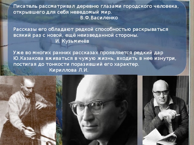 Писатель рассматривал деревню глазами городского человека, открывшего для себя неведомый мир.  В.Ф.Василенко Рассказы его обладают редкой способностью раскрываться всякий раз с новой, ещё неизведанной стороны.  И. Кузьмичёв Уже во многих ранних рассказах проявляется редкий дар Ю.Казакова вживаться в чужую жизнь, входить в нее изнутри, постигая до тонкости поразивший его характер.  Кириллова Л.И.