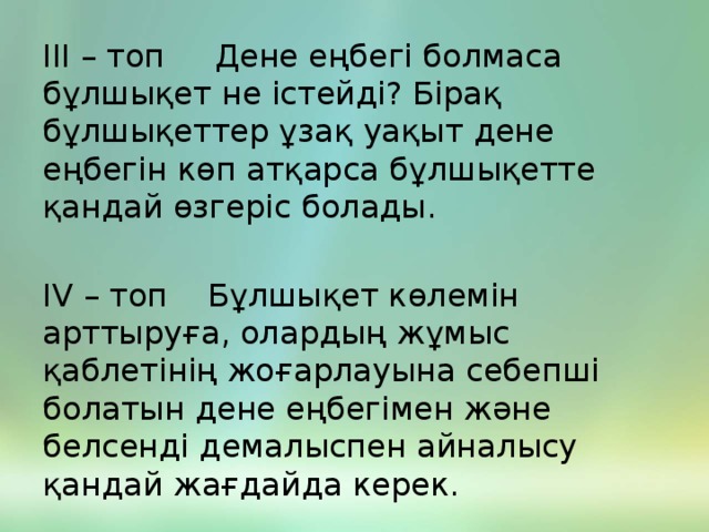 ІІІ – топ Дене еңбегі болмаса бұлшықет не істейді? Бірақ бұлшықеттер ұзақ уақыт дене еңбегін көп атқарса бұлшықетте қандай өзгеріс болады. ІV – топ Бұлшықет көлемін арттыруға, олардың жұмыс қаблетінің жоғарлауына себепші болатын дене еңбегімен және белсенді демалыспен айналысу қандай жағдайда керек.