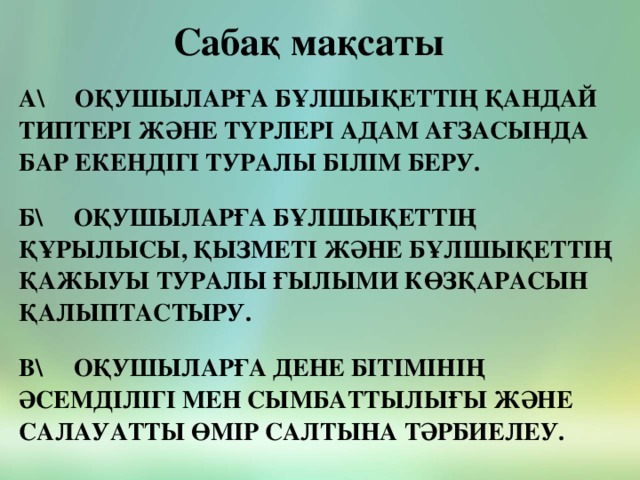 Сабақ мақсаты а\ Оқушыларға бұлшықеттің қандай типтері және түрлері адам ағзасында бар екендігі туралы білім беру.   Б\ Оқушыларға бұлшықеттің құрылысы, қызметі және бұлшықеттің қажыуы туралы ғылыми көзқарасын қалыптастыру.   в\ Оқушыларға Дене бітімінің әсемділігі мен сымбаттылығы және салауатты өмір салтына тәрбиелеу.