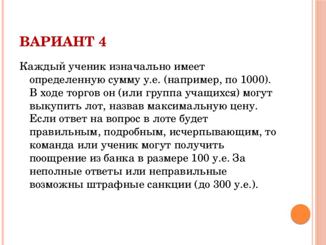 Вариант 4 Каждый ученик изначально имеет определенную сумму у.е. (например, по 1000). В ходе торгов он (или группа учащихся) могут выкупить лот, назвав максимальную цену. Если ответ на вопрос в лоте будет правильным, подробным, исчерпывающим, то команда или ученик могут получить поощрение из банка в размере 100 у.е. За неполные ответы или неправильные возможны штрафные санкции (до 300 у.е.).