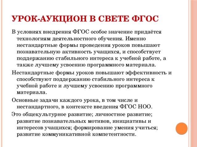 Урок-аукцион в свете ФГОС В условиях внедрения ФГОС особое значение придаётся технологиям деятельностного обучения. Именно нестандартные формы проведения уроков повышают познавательную активность учащихся, и способствует поддержанию стабильного интереса к учебной работе, а также лучшему усвоению программного материала. Нестандартные формы уроков повышают эффективность и способствуют поддержанию стабильного интереса к учебной работе и лучшему усвоению программного материала. Основные задачи каждого урока, в том числе и нестандартного, в контексте введения ФГОС НОО. Это общекультурное развитие; личностное развитие; развитие познавательных мотивов, инициативы и интересов учащихся; формирование умения учиться; развитие коммуникативной компетентности.