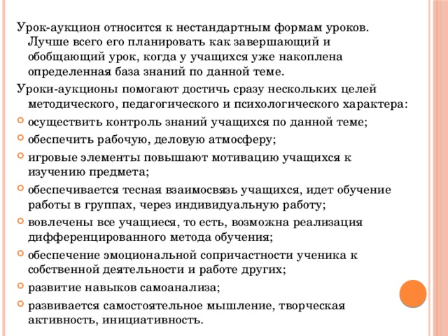 Урок-аукцион относится к нестандартным формам уроков. Лучше всего его планировать как завершающий и обобщающий урок, когда у учащихся уже накоплена определенная база знаний по данной теме.   Уроки-аукционы помогают достичь сразу нескольких целей методического, педагогического и психологического характера: