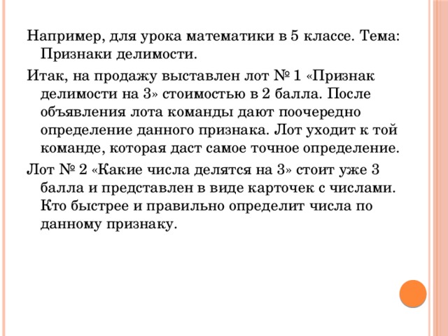 Например, для урока математики в 5 классе. Тема: Признаки делимости. Итак, на продажу выставлен лот № 1 «Признак делимости на 3» стоимостью в 2 балла. После объявления лота команды дают поочередно определение данного признака. Лот уходит к той команде, которая даст самое точное определение. Лот № 2 «Какие числа делятся на 3» стоит уже 3 балла и представлен в виде карточек с числами. Кто быстрее и правильно определит числа по данному признаку.