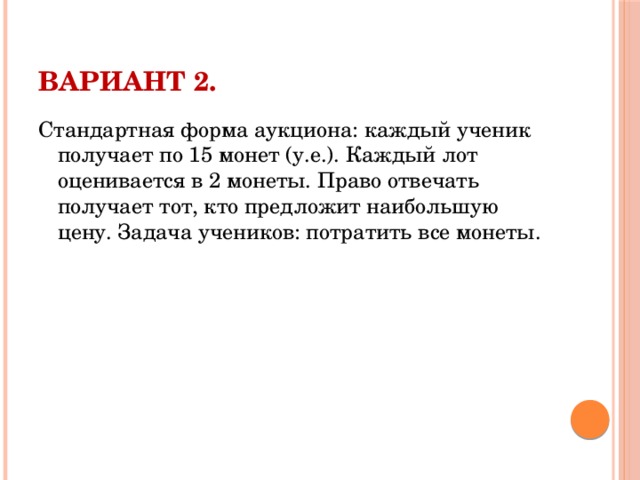 Вариант 2.   Стандартная форма аукциона: каждый ученик получает по 15 монет (у.е.). Каждый лот оценивается в 2 монеты. Право отвечать получает тот, кто предложит наибольшую цену. Задача учеников: потратить все монеты.