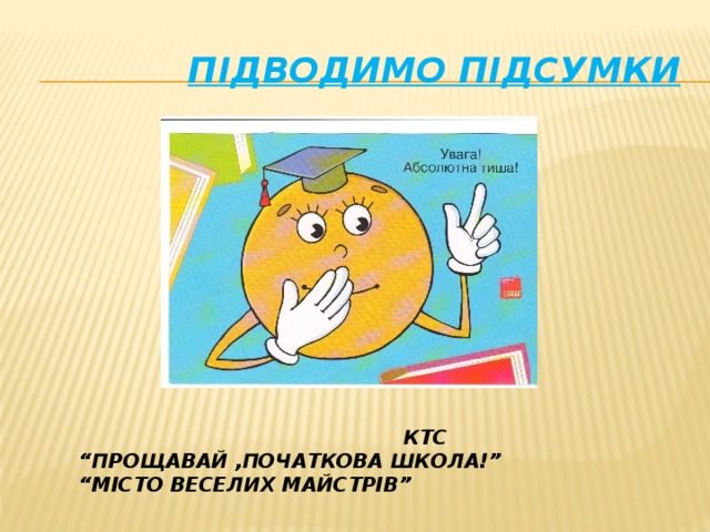 ПІДВОДИМО ПІДСУМКИ  КТС “ ПРОЩАВАЙ ,ПОЧАТКОВА ШКОЛА!” “ МІСТО ВЕСЕЛИХ МАЙСТРІВ”