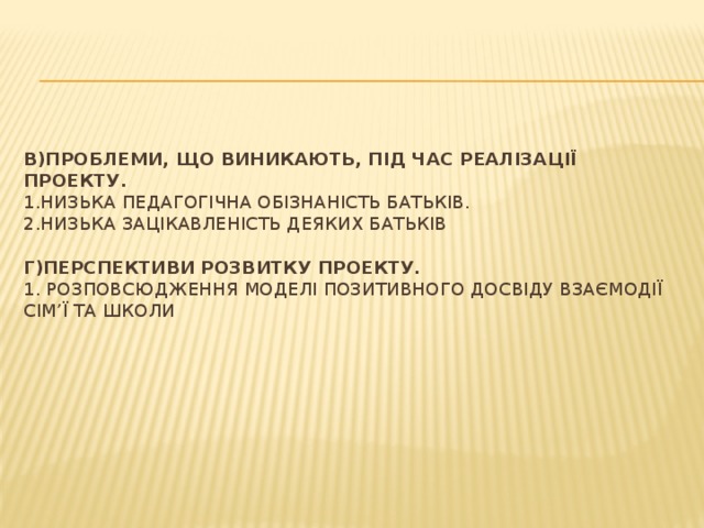    В)Проблеми, що виникають, під час реалізації проекту.  1.Низька педагогічна обізнаність батьків.  2.Низька зацікавленість деяких батьків     Г)Перспективи розвитку проекту.  1. Розповсюдження моделі позитивного досвіду взаємодії сім’ї та школи   