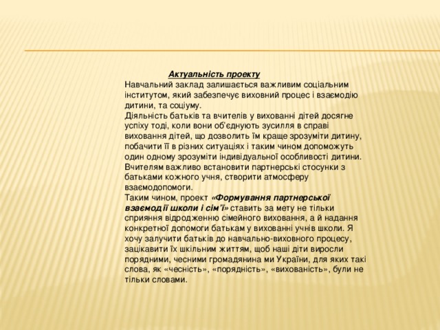 Актуальність проекту Навчальний заклад залишається важливим соціальним інститутом, який забезпечує виховний процес і взаємодію дитини, та соціуму. Діяльність батьків та вчителів у вихованні дітей досягне успіху тоді, коли вони об’єднують зусилля в справі виховання дітей, що дозволить їм краще зрозуміти дитину, побачити її в різних ситуаціях і таким чином допоможуть один одному зрозуміти індивідуальної особливості дитини. Вчителям важливо встановити партнерські стосунки з батьками кожного учня, створити атмосферу взаємодопомоги. Таким чином, проект «Формування партнерської взаємодії школи і сім’ї» ставить за мету не тільки сприяння відродженню сімейного виховання, а й надання конкретної допомоги батькам у вихованні учнів школи. Я хочу залучити батьків до навчально-виховного процесу, зацікавити їх шкільним життям, щоб наші діти виросли порядними, чесними громадянина ми України, для яких такі слова, як «чесність», «порядність», «вихованість», були не тільки словами.