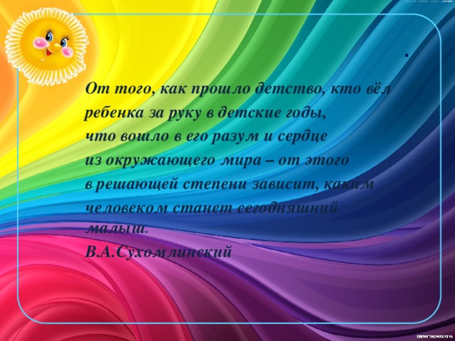.    От того, как прошло детство, кто вёл ребенка за руку в детские годы, что вошло в его разум и сердце из окружающего мира – от этого в решающей степени зависит, каким человеком станет сегодняшний малыш . В.А.Сухомлинский