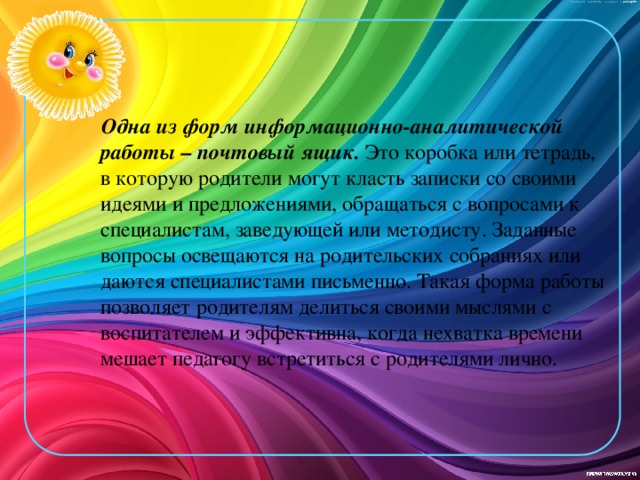 Одна из форм информационно-аналитической работы – почтовый ящик.  Это коробка или тетрадь, в которую родители могут класть записки со своими идеями и предложениями, обращаться с вопросами к специалистам, заведующей или методисту. Заданные вопросы освещаются на родительских собраниях или даются специалистами письменно. Такая форма работы позволяет родителям делиться своими мыслями с воспитателем и эффективна, когда нехватка времени мешает педагогу встретиться с родителями лично.