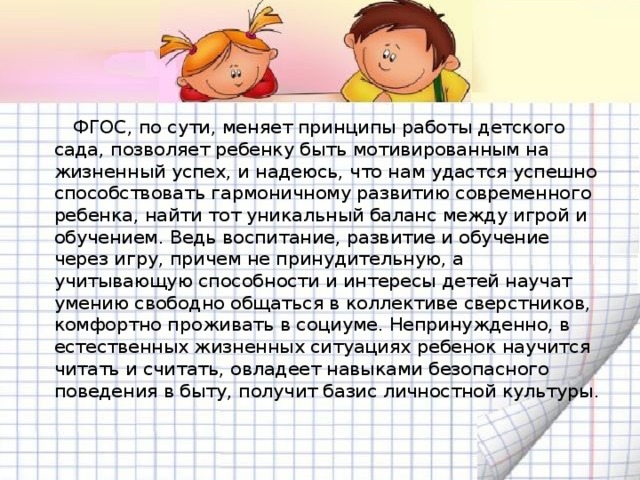 ФГОС, по сути, меняет принципы работы детского сада, позволяет ребенку быть мотивированным на жизненный успех, и надеюсь, что нам удастся успешно способствовать гармоничному развитию современного ребенка, найти тот уникальный баланс между игрой и обучением. Ведь воспитание, развитие и обучение через игру, причем не принудительную, а учитывающую способности и интересы детей научат умению свободно общаться в коллективе сверстников, комфортно проживать в социуме. Непринужденно, в естественных жизненных ситуациях ребенок научится читать и считать, овладеет навыками безопасного поведения в быту, получит базис личностной культуры.