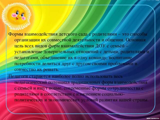 Формы взаимодействия детского сада с родителями – это способы организации их совместной деятельности и общения. Основная цель всех видов форм взаимодействия ДОУ с семьёй – установление доверительных отношений с детьми, родителями и педагогами, объединение их в одну команду, воспитание потребности делиться друг с другом своими проблемами и совместно их решать.  Педагоги стараются наиболее полно использовать весь педагогический потенциал традиционных форм взаимодействия с семьей и ищут новые, современные формы сотрудничества с родителями в соответствии с изменением социально-политических и экономических условий развития нашей страны.