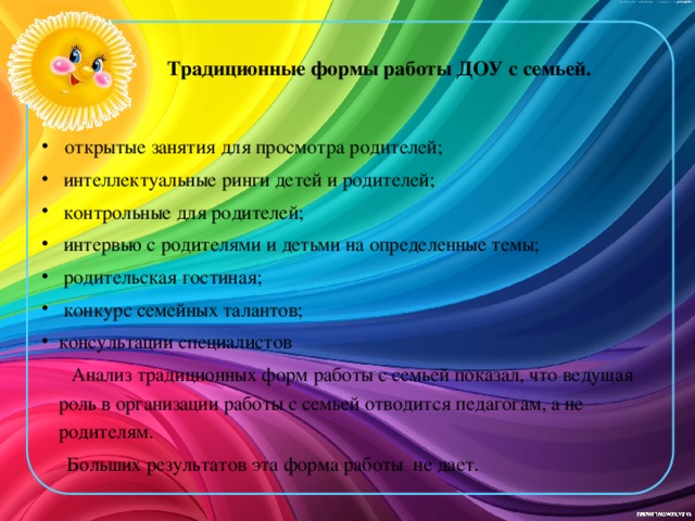 Традиционные формы работы ДОУ с семьей.    открытые занятия для просмотра родителей;  интеллектуальные ринги детей и родителей;  контрольные для родителей;  интервью с родителями и детьми на определенные темы;  родительская гостиная;  конкурс семейных талантов; консультации специалистов  Анализ традиционных форм работы с семьей показал, что ведущая роль в организации работы с семьей отводится педагогам, а не родителям.  Больших результатов эта форма работы не дает.