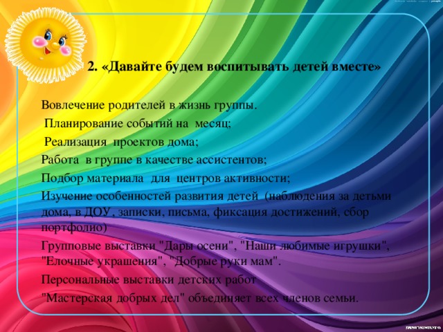 2. «Давайте будем воспитывать детей вместе» Вовлечение родителей в жизнь группы.  Планирование событий на месяц;  Реализация проектов дома; Работа в группе в качестве ассистентов; Подбор материала для центров активности; Изучение особенностей развития детей (наблюдения за детьми дома, в ДОУ, записки, письма, фиксация достижений, сбор портфолио) Групповые выставки 