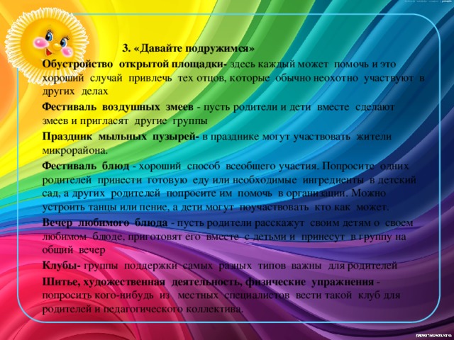 3. «Давайте подружимся» Обустройство открытой площадки- здесь каждый может помочь и это хороший случай привлечь тех отцов, которые обычно неохотно участвуют в других делах Фестиваль воздушных змеев - пусть родители и дети вместе сделают змеев и пригласят другие группы Праздник мыльных пузырей- в празднике могут участвовать жители микрорайона. Фестиваль блюд - хороший способ всеобщего участия. Попросите одних родителей принести готовую еду или необходимые ингредиенты в детский сад, а других родителей попросите им помочь в организации. Можно устроить танцы или пение, а дети могут поучаствовать кто как может. Вечер любимого блюда - пусть родители расскажут своим детям о своем любимом блюде, приготовят его вместе с детьми и принесут в группу на общий вечер Клубы- группы поддержки самых разных типов важны для родителей Шитье, художественная деятельность, физические упражнения - попросить кого-нибудь из местных специалистов вести такой клуб для родителей и педагогического коллектива.