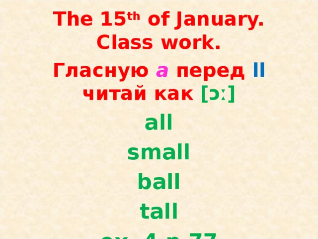 The 15 th of January.  Class work. Гласную a  перед ll читай как [ɔː] all small ball tall ex. 4 p.77