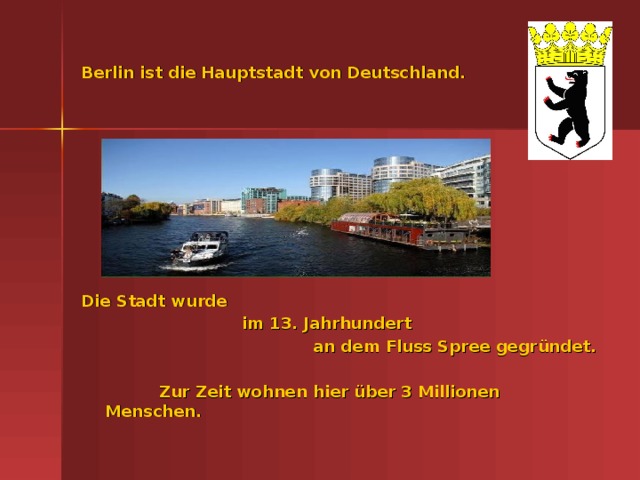 Berlin ist die Hauptstadt von Deutschland. Die Stadt wurde  im 13. Jahrhundert an dem Fluss Spree gegr ündet.   Zur Zeit wohnen hier über 3 Millionen Menschen.