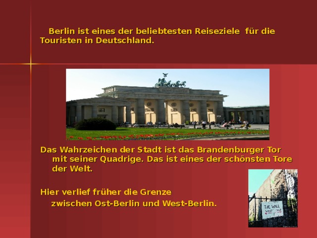 Berlin ist eines der beliebtesten Reiseziele f ür die Touristen in Deutschland. Das Wahrzeichen der Stadt ist das Brandenburger Tor mit seiner Quadrige. Das ist eines der sch önsten Tore der Welt.  Hier verlief früher die Grenze  zwischen Ost-Berlin und West-Berlin.