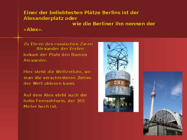 Einer der beliebtesten Pl ätze Berlins ist der Alexanderplatz oder  wie die Berliner ihn nennen der «Alex». Zu Ehren des russischen Zaren Alexander der Ersten bekam der Platz den Namen Alexander.  Hier steht die Weltzeituhr, wo man die verschiedenen Zeiten der Welt ablesen kann.  Auf dem Alex steht auch der hohe Fernsehturm, der 365 Meter hoch ist.