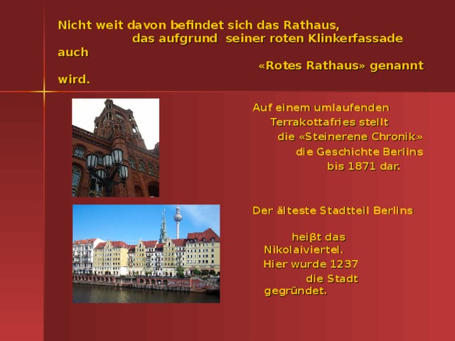 Nicht weit davon befindet sich das Rathaus,  das aufgrund seiner roten Klinkerfassade auch  «Rotes Rathaus» genannt wird.  Auf einem umlaufenden  Terrakottafries stellt  die «Steinerene Chronik»  die Geschichte Berlins  bis 1871 dar.    Der älteste Stadtteil Berlins  hei βt das Nikolaiviertel.  Hier wurde 1237  die Stadt gegründet.