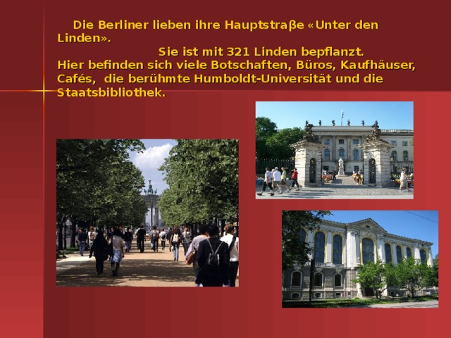 Die Berliner lieben ihre Hauptstra βe «Unter den Linden».  Sie ist mit 321 Linden bepflanzt.  Hier befinden sich viele Botschaften, B üros, Kaufhäuser, Cafés, die berühmte Humboldt-Universität und die Staatsbibliothek.