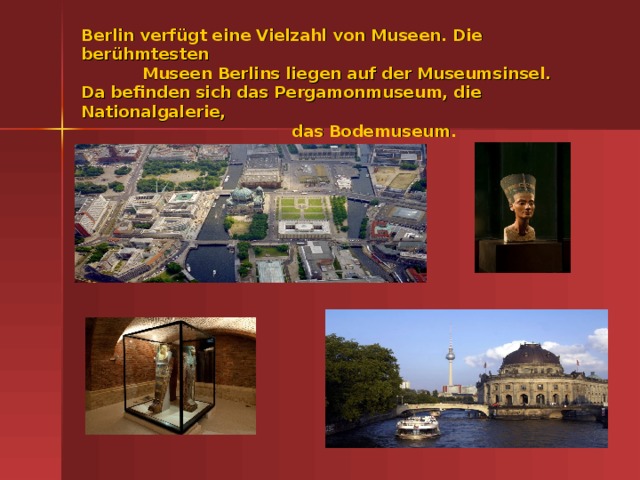 Berlin verf ügt eine Vielzahl von Museen. Die berühmtesten  Museen Berlins liegen auf der Museumsinsel.  Da befinden sich das Pergamonmuseum, die Nationalgalerie,  das Bodemuseum.