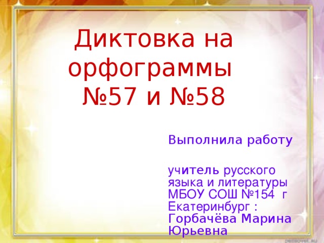 Диктовка на орфограммы  №57 и №58 Выполнила работу уч итель русского языка и литературы МБОУ СОШ №154 г Екатеринбург : Горбачёва Марина Юрьевна