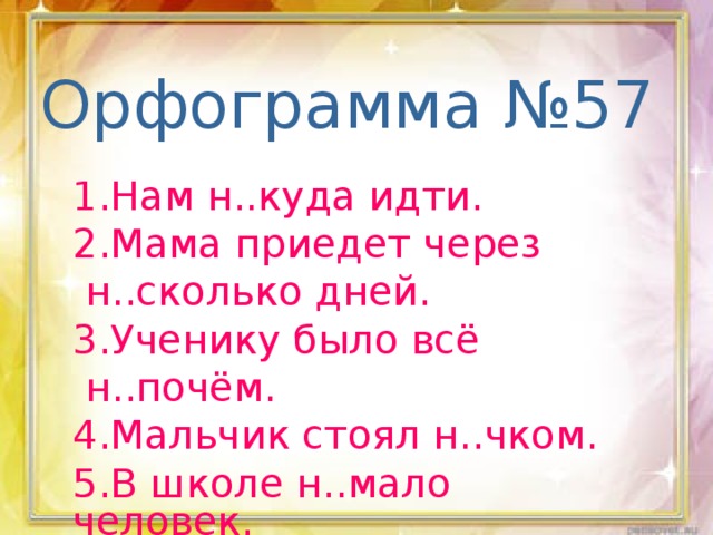 Орфограмма №57 1.Нам н..куда идти. 2.Мама приедет через  н..сколько дней. 3.Ученику было всё  н..почём. 4.Мальчик стоял н..чком. 5.В школе н..мало человек.