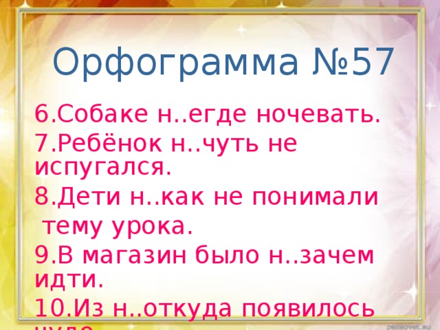 Орфограмма №57 6.Собаке н..егде ночевать. 7.Ребёнок н..чуть не испугался. 8.Дети н..как не понимали  тему урока. 9.В магазин было н..зачем идти. 10.Из н..откуда появилось чудо.