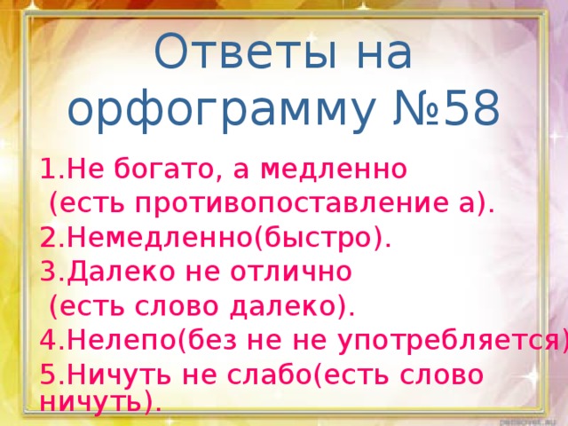 Ответы на орфограмму №58 1.Не богато, а медленно  (есть противопоставление а). 2.Немедленно(быстро). 3.Далеко не отлично  (есть слово далеко). 4.Нелепо(без не не употребляется). 5.Ничуть не слабо(есть слово ничуть).