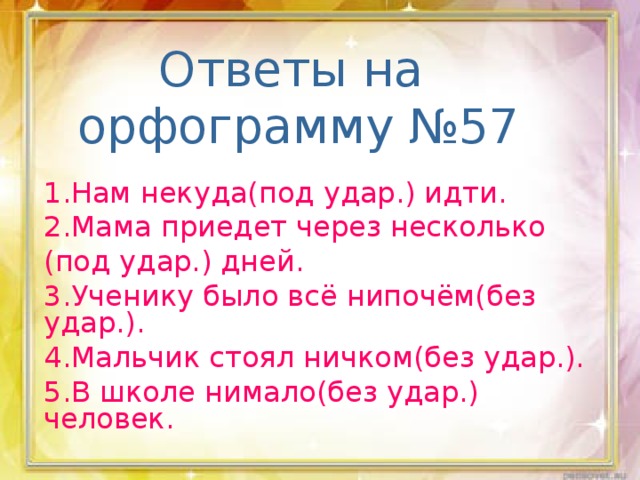 Ответы на  орфограмму №57 1.Нам некуда(под удар.) идти. 2.Мама приедет через несколько (под удар.) дней. 3.Ученику было всё нипочём(без удар.). 4.Мальчик стоял ничком(без удар.). 5.В школе нимало(без удар.) человек.