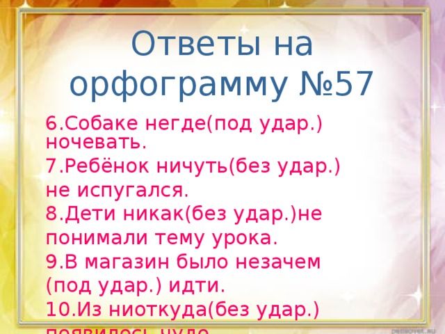 Ответы на орфограмму №57 6.Собаке негде(под удар.) ночевать. 7.Ребёнок ничуть(без удар.) не испугался. 8.Дети никак(без удар.)не понимали тему урока. 9.В магазин было незачем (под удар.) идти. 10.Из ниоткуда(без удар.) появилось чудо.