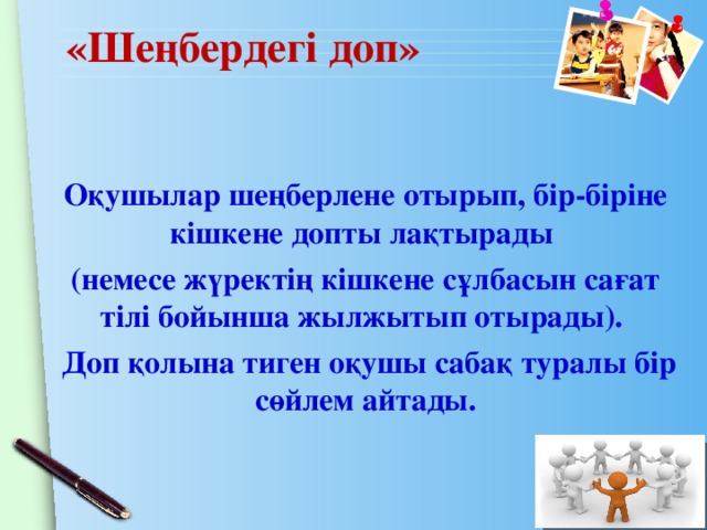 «Шеңбердегі доп» Оқушылар шеңберлене отырып, бір-біріне кішкене допты лақтырады (немесе жүректің кішкене сұлбасын сағат тілі бойынша жылжытып отырады).  Доп қолына тиген оқушы сабақ туралы бір сөйлем айтады.