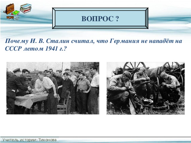 ВОПРОС ? Почему И. В. Сталин считал, что Германия не нападёт на СССР летом 1941 г.? Учитель истории: Тихонова С.В.